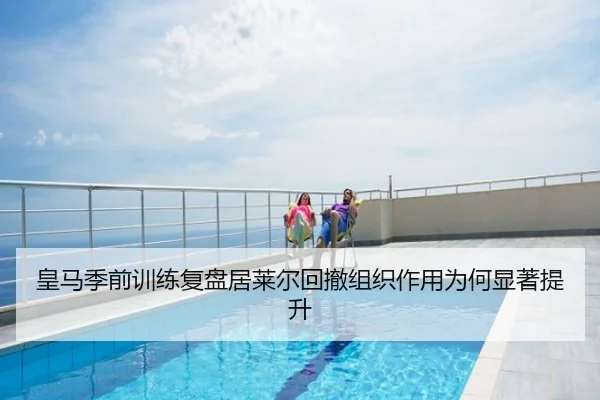 皇马季前训练复盘居莱尔回撤组织作用为何显著提升