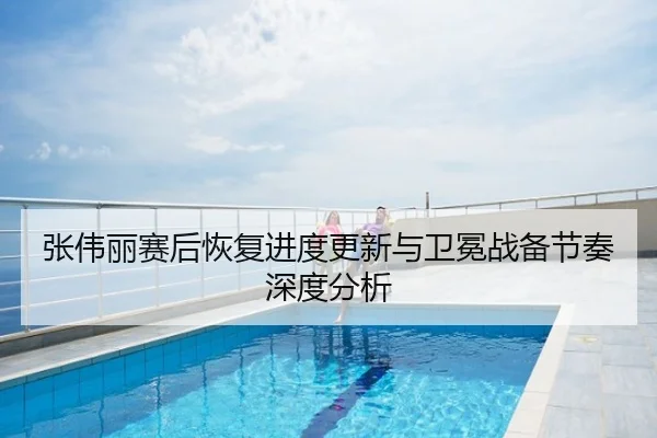 张伟丽赛后恢复进度更新与卫冕战备节奏深度分析