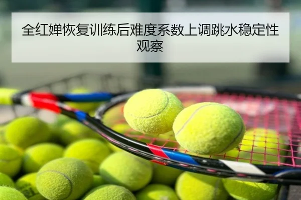 全红婵恢复训练后难度系数上调跳水稳定性观察